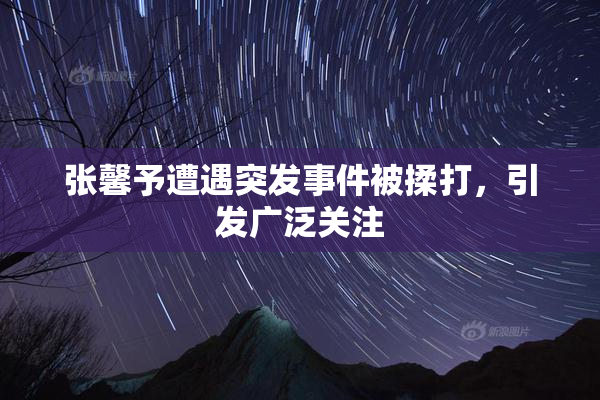 张馨予遭遇突发事件被揉打，引发广泛关注