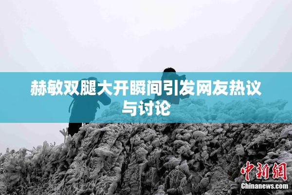 赫敏双腿大开瞬间引发网友热议与讨论