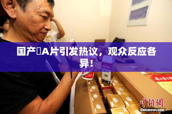 国产婬A片引发热议，观众反应各异！