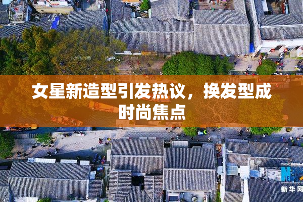 女星新造型引发热议，换发型成时尚焦点