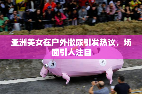 亚洲美女在户外撒尿引发热议，场面引人注目