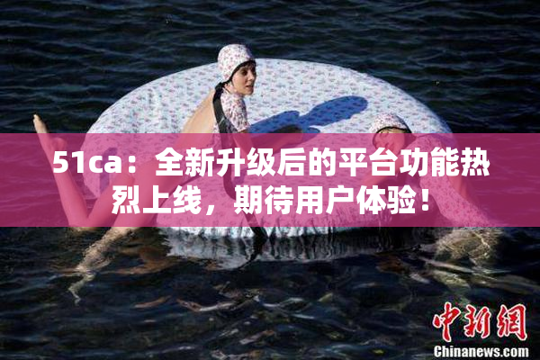 51ca：全新升级后的平台功能热烈上线，期待用户体验！