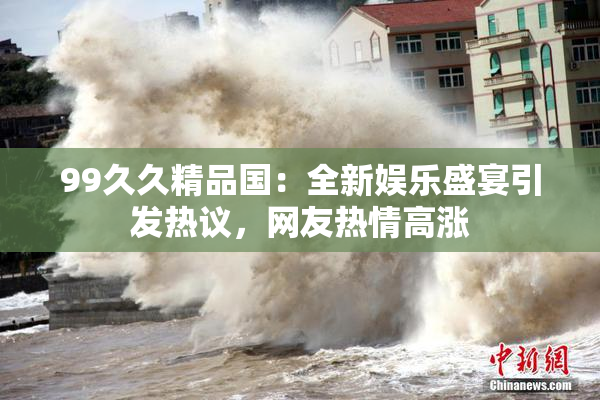 99久久精品国：全新娱乐盛宴引发热议，网友热情高涨