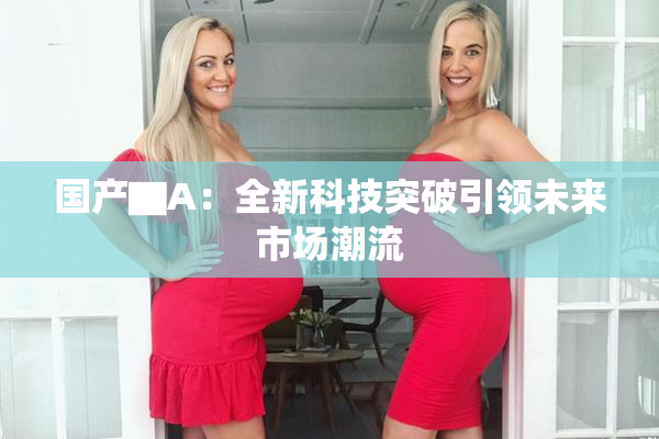 国产▇A：全新科技突破引领未来市场潮流