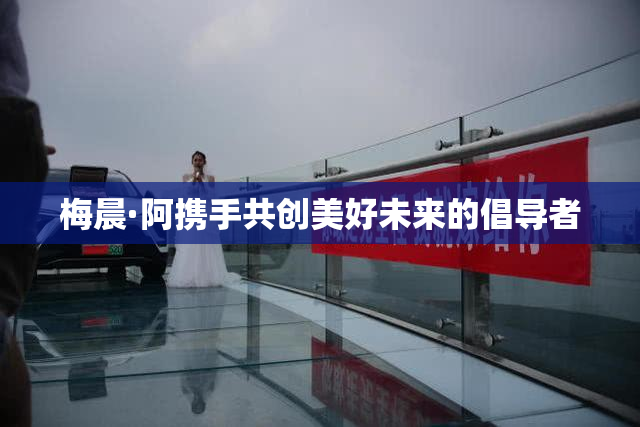 梅晨·阿携手共创美好未来的倡导者