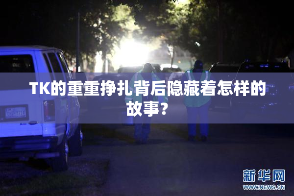 TK的重重挣扎背后隐藏着怎样的故事？
