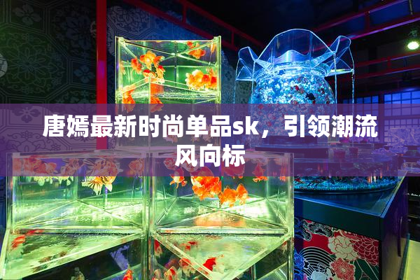 唐嫣最新时尚单品sk，引领潮流风向标