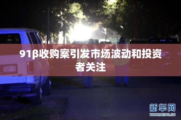 91β收购案引发市场波动和投资者关注