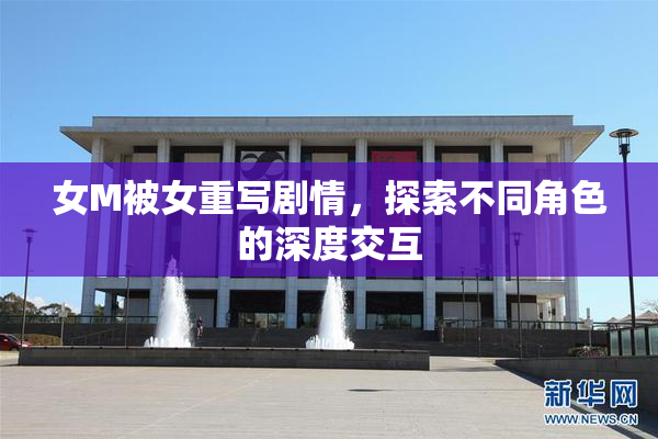 女M被女重写剧情，探索不同角色的深度交互