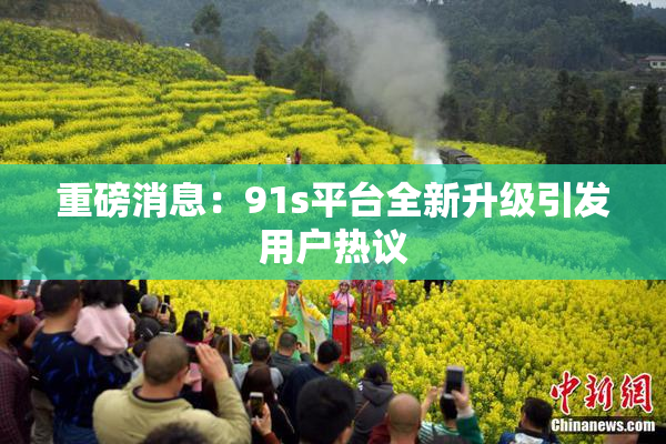 重磅消息：91s平台全新升级引发用户热议