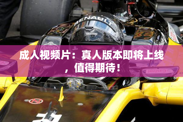 成人视频片：真人版本即将上线，值得期待！