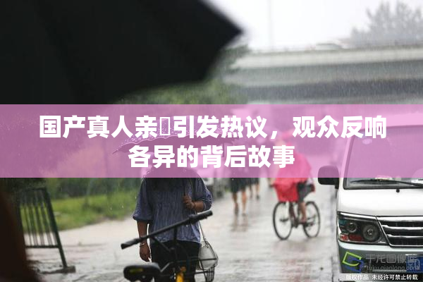 国产真人亲妺引发热议，观众反响各异的背后故事
