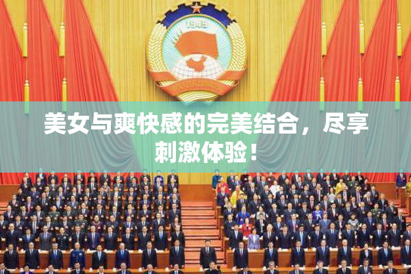 美女与爽快感的完美结合，尽享刺激体验！