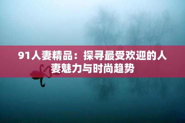 91人妻精品：探寻最受欢迎的人妻魅力与时尚趋势