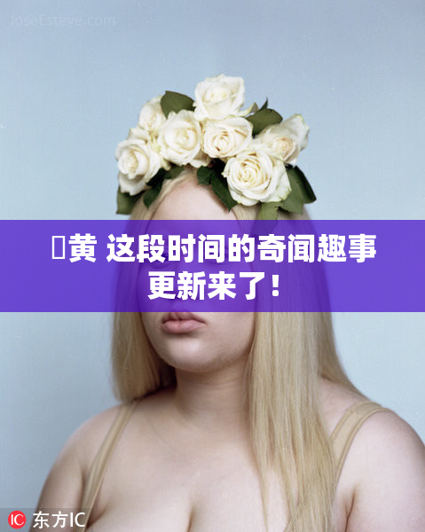 ✿黄 这段时间的奇闻趣事更新来了！