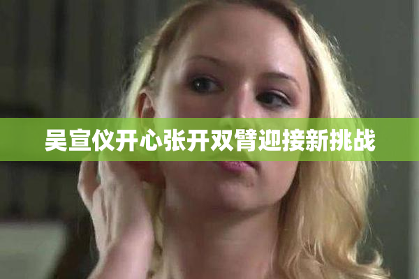 吴宣仪开心张开双臂迎接新挑战