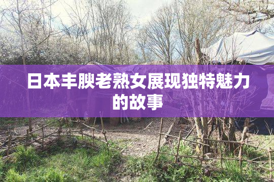 日本丰腴老熟女展现独特魅力的故事
