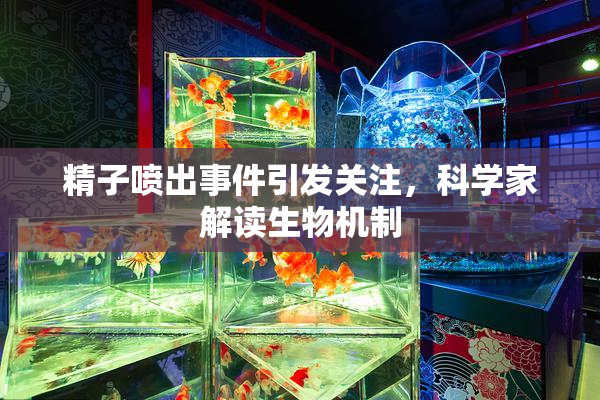 精子喷出事件引发关注，科学家解读生物机制