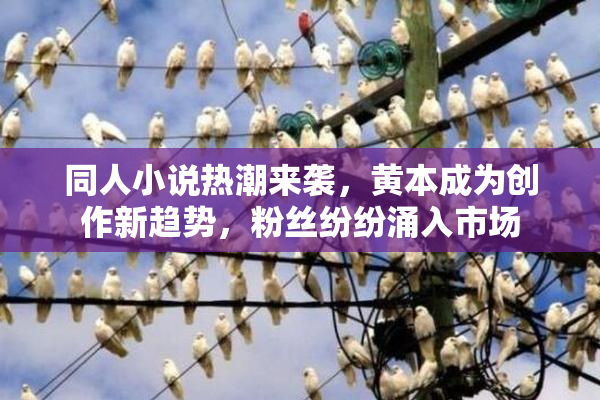 同人小说热潮来袭，黄本成为创作新趋势，粉丝纷纷涌入市场