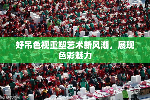 好吊色视重塑艺术新风潮，展现色彩魅力