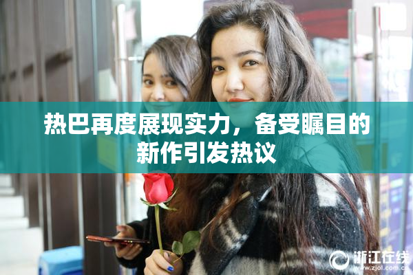 热巴再度展现实力，备受瞩目的新作引发热议