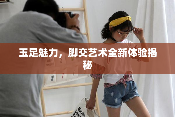 玉足魅力，脚交艺术全新体验揭秘