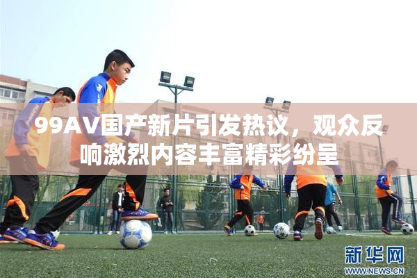 99AV国产新片引发热议，观众反响激烈内容丰富精彩纷呈