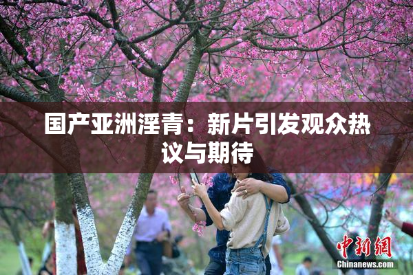 国产亚洲淫青：新片引发观众热议与期待