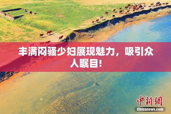 丰满闷骚少妇展现魅力，吸引众人瞩目!