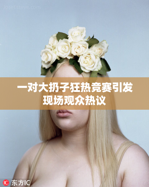 一对大扔子狂热竞赛引发现场观众热议