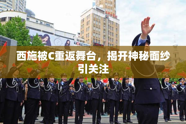 西施被C重返舞台，揭开神秘面纱引关注