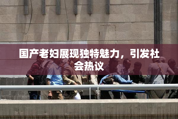 国产老妇展现独特魅力，引发社会热议