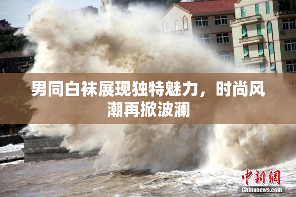 男同白袜展现独特魅力，时尚风潮再掀波澜