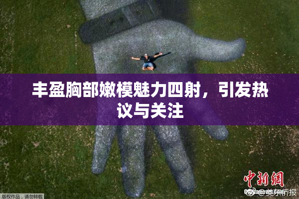 丰盈胸部嫩模魅力四射，引发热议与关注