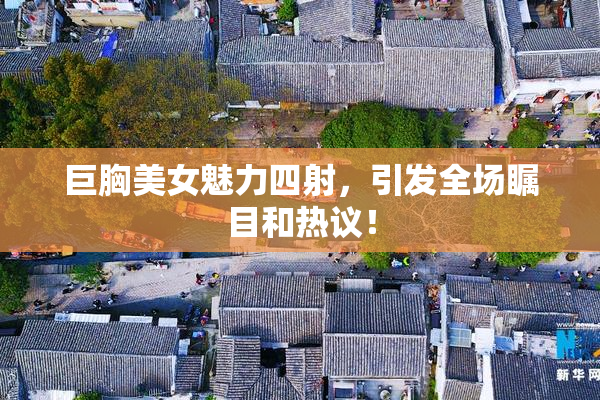 巨胸美女魅力四射，引发全场瞩目和热议！