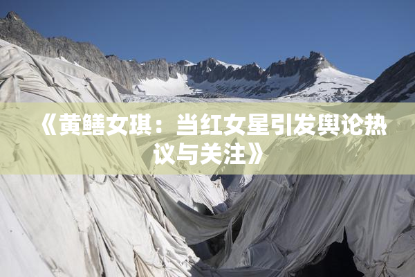 《黄鳝女琪：当红女星引发舆论热议与关注》