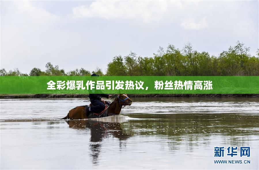 全彩爆乳作品引发热议，粉丝热情高涨