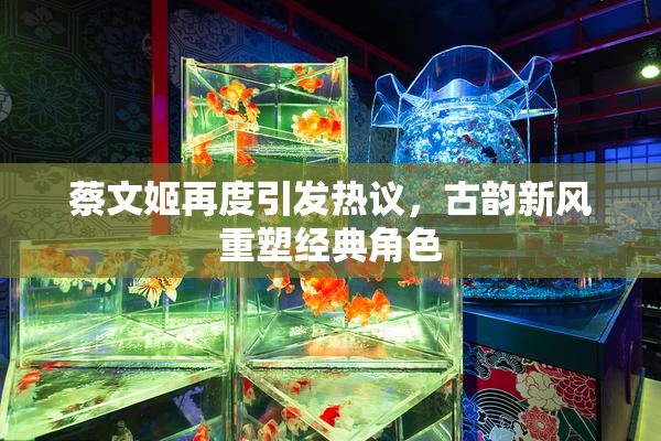 蔡文姬再度引发热议，古韵新风重塑经典角色