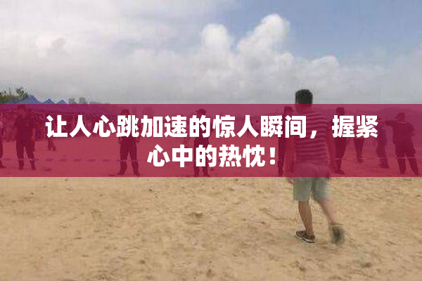 让人心跳加速的惊人瞬间，握紧心中的热忱！