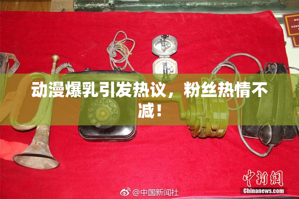 动漫爆乳引发热议，粉丝热情不减！