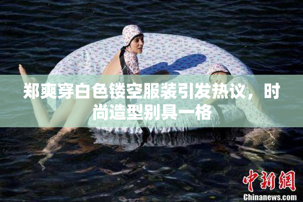 郑爽穿白色镂空服装引发热议，时尚造型别具一格