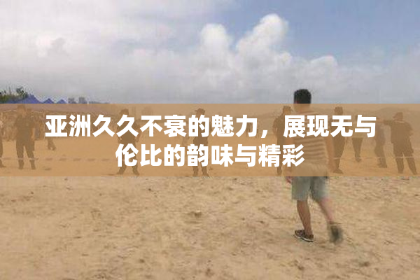 亚洲久久不衰的魅力，展现无与伦比的韵味与精彩