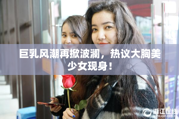 巨乳风潮再掀波澜，热议大胸美少女现身！