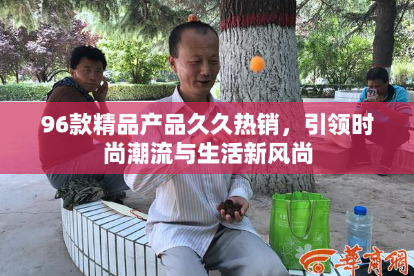 96款精品产品久久热销，引领时尚潮流与生活新风尚