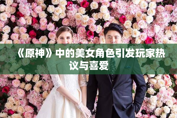 《原神》中的美女角色引发玩家热议与喜爱