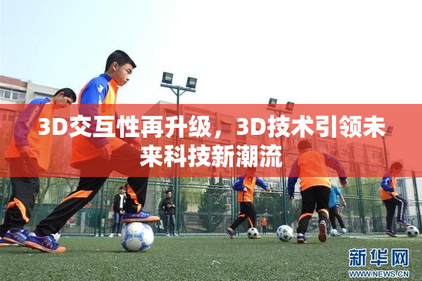 3D交互性再升级，3D技术引领未来科技新潮流
