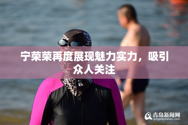 宁荣荣再度展现魅力实力，吸引众人关注