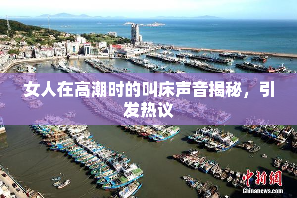 女人在高潮时的叫床声音揭秘，引发热议