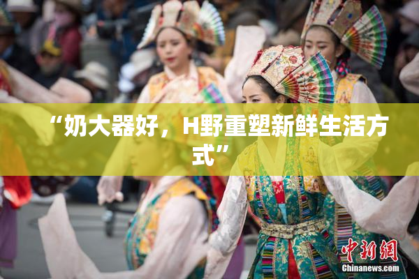 “奶大器好，H野重塑新鲜生活方式”