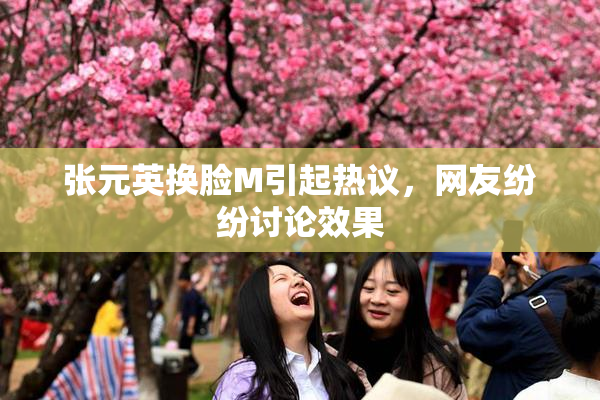 张元英换脸M引起热议，网友纷纷讨论效果